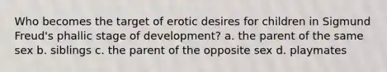 Who becomes the target of erotic desires for children in Sigmund Freud's phallic stage of development? a. the parent of the same sex b. siblings c. the parent of the opposite sex d. playmates