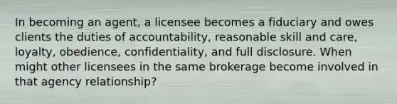 In becoming an agent, a licensee becomes a fiduciary and owes clients the duties of accountability, reasonable skill and care, loyalty, obedience, confidentiality, and full disclosure. When might other licensees in the same brokerage become involved in that agency relationship?