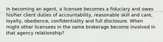 In becoming an agent, a licensee becomes a fiduciary and owes his/her client duties of accountability, reasonable skill and care, loyalty, obedience, confidentiality and full disclosure. When might other licensees in the same brokerage become involved in that agency relationship?