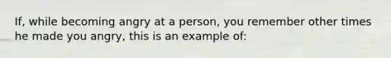 If, while becoming angry at a person, you remember other times he made you angry, this is an example of: