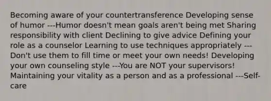 Becoming aware of your countertransference Developing sense of humor ---Humor doesn't mean goals aren't being met Sharing responsibility with client Declining to give advice Defining your role as a counselor Learning to use techniques appropriately ---Don't use them to fill time or meet your own needs! Developing your own counseling style ---You are NOT your supervisors! Maintaining your vitality as a person and as a professional ---Self-care