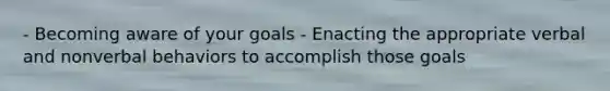 - Becoming aware of your goals - Enacting the appropriate verbal and nonverbal behaviors to accomplish those goals