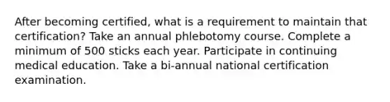 After becoming certified, what is a requirement to maintain that certification? Take an annual phlebotomy course. Complete a minimum of 500 sticks each year. Participate in continuing medical education. Take a bi-annual national certification examination.