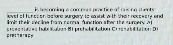 ___________ is becoming a common practice of raising clients' level of function before surgery to assist with their recovery and limit their decline from normal function after the surgery. A) preventative habilitation B) prehabilitation C) rehabilitation D) pretherapy