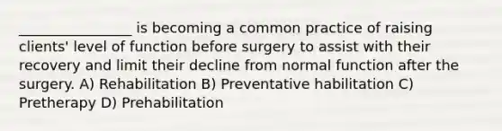 ________________ is becoming a common practice of raising clients' level of function before surgery to assist with their recovery and limit their decline from normal function after the surgery. A) Rehabilitation B) Preventative habilitation C) Pretherapy D) Prehabilitation