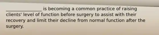 ________________ is becoming a common practice of raising clients' level of function before surgery to assist with their recovery and limit their decline from normal function after the surgery.