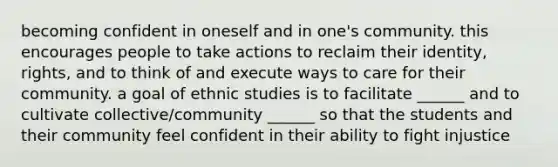 becoming confident in oneself and in one's community. this encourages people to take actions to reclaim their identity, rights, and to think of and execute ways to care for their community. a goal of ethnic studies is to facilitate ______ and to cultivate collective/community ______ so that the students and their community feel confident in their ability to fight injustice