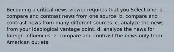 Becoming a critical news viewer requires that you Select one: a. compare and contrast news from one source. b. compare and contrast news from many different sources. c. analyze the news from your ideological vantage point. d. analyze the news for foreign influences. e. compare and contrast the news only from American outlets.