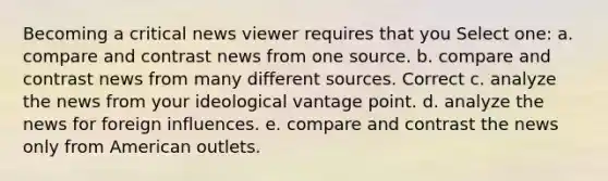 Becoming a critical news viewer requires that you Select one: a. compare and contrast news from one source. b. compare and contrast news from many different sources. Correct c. analyze the news from your ideological vantage point. d. analyze the news for foreign influences. e. compare and contrast the news only from American outlets.