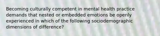 Becoming culturally competent in mental health practice demands that nested or embedded emotions be openly experienced in which of the following sociodemographic dimensions of difference?