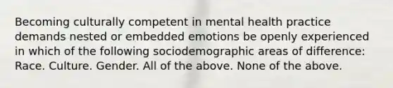 Becoming culturally competent in mental health practice demands nested or embedded emotions be openly experienced in which of the following sociodemographic areas of difference: Race. Culture. Gender. All of the above. None of the above.