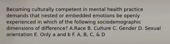 Becoming culturally competent in mental health practice demands that nested or embedded emotions be openly experienced in which of the following sociodemographic dimensions of difference? A.Race B. Culture C. Gender D. <a href='https://www.questionai.com/knowledge/khRl0L2JzN-sexual-orientation' class='anchor-knowledge'>sexual orientation</a> E. Only a and b F. A, B, C, & D