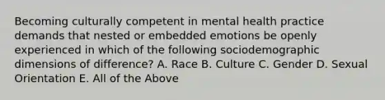 Becoming culturally competent in mental health practice demands that nested or embedded emotions be openly experienced in which of the following sociodemographic dimensions of difference? A. Race B. Culture C. Gender D. Sexual Orientation E. All of the Above