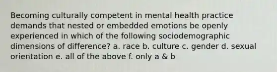 Becoming culturally competent in mental health practice demands that nested or embedded emotions be openly experienced in which of the following sociodemographic dimensions of difference? a. race b. culture c. gender d. sexual orientation e. all of the above f. only a & b