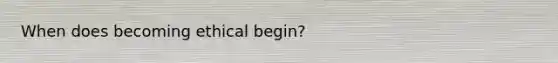 When does becoming ethical begin?