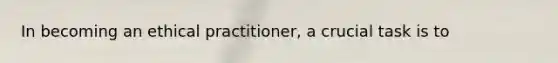 In becoming an ethical practitioner, a crucial task is to