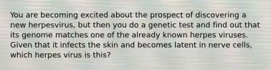 You are becoming excited about the prospect of discovering a new herpesvirus, but then you do a genetic test and find out that its genome matches one of the already known herpes viruses. Given that it infects the skin and becomes latent in nerve cells, which herpes virus is this?