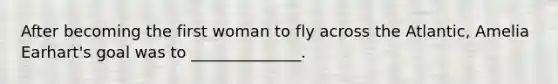 After becoming the first woman to fly across the Atlantic, Amelia Earhart's goal was to ______________.