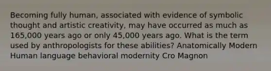 Becoming fully human, associated with evidence of symbolic thought and artistic creativity, may have occurred as much as 165,000 years ago or only 45,000 years ago. What is the term used by anthropologists for these abilities? Anatomically Modern Human language behavioral modernity Cro Magnon