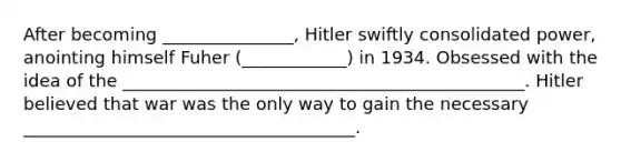 After becoming _______________, Hitler swiftly consolidated power, anointing himself Fuher (____________) in 1934. Obsessed with the idea of the ______________________________________________. Hitler believed that war was the only way to gain the necessary ______________________________________.