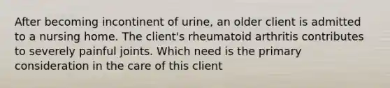 After becoming incontinent of urine, an older client is admitted to a nursing home. The client's rheumatoid arthritis contributes to severely painful joints. Which need is the primary consideration in the care of this client