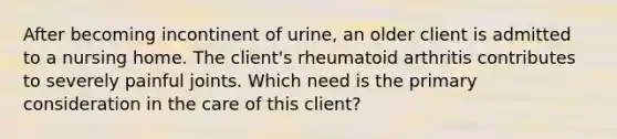 After becoming incontinent of urine, an older client is admitted to a nursing home. The client's rheumatoid arthritis contributes to severely painful joints. Which need is the primary consideration in the care of this client?