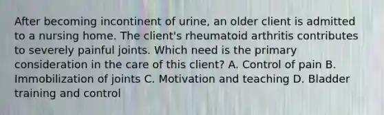 After becoming incontinent of urine, an older client is admitted to a nursing home. The client's rheumatoid arthritis contributes to severely painful joints. Which need is the primary consideration in the care of this client? A. Control of pain B. Immobilization of joints C. Motivation and teaching D. Bladder training and control