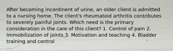 After becoming incontinent of urine, an older client is admitted to a nursing home. The client's rheumatoid arthritis contributes to severely painful joints. Which need is the primary consideration in the care of this client? 1. Control of pain 2. Immobilization of joints 3. Motivation and teaching 4. Bladder training and control