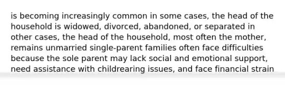 is becoming increasingly common in some cases, the head of the household is widowed, divorced, abandoned, or separated in other cases, the head of the household, most often the mother, remains unmarried single-parent families often face difficulties because the sole parent may lack social and emotional support, need assistance with childrearing issues, and face financial strain