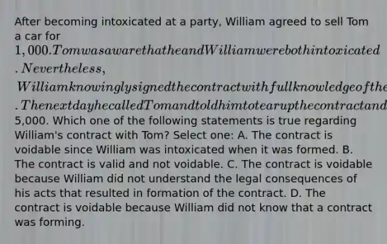 After becoming intoxicated at a party, William agreed to sell Tom a car for 1,000. Tom was aware that he and William were both intoxicated. Nevertheless, William knowingly signed the contract with full knowledge of the legal consequences of the agreement. The next day he called Tom and told him to tear up the contract and that he no longer wanted to sell the car because he learned he could sell it for at least5,000. Which one of the following statements is true regarding William's contract with Tom? Select one: A. The contract is voidable since William was intoxicated when it was formed. B. The contract is valid and not voidable. C. The contract is voidable because William did not understand the legal consequences of his acts that resulted in formation of the contract. D. The contract is voidable because William did not know that a contract was forming.