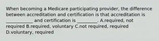 When becoming a Medicare participating provider, the difference between accreditation and certification is that accreditation is ____________ and certification is _________. A.required, not required B.required, voluntary C.not required, required D.voluntary, required