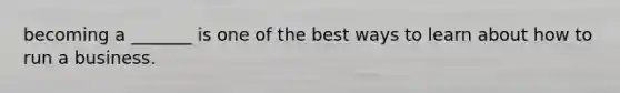 becoming a _______ is one of the best ways to learn about how to run a business.