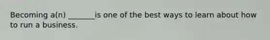 Becoming a(n) _______is one of the best ways to learn about how to run a business.