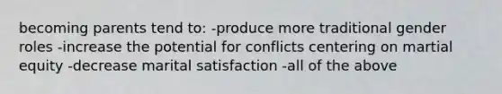 becoming parents tend to: -produce more traditional gender roles -increase the potential for conflicts centering on martial equity -decrease marital satisfaction -all of the above