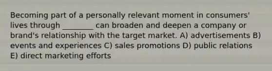 Becoming part of a personally relevant moment in consumers' lives through ________ can broaden and deepen a company or brand's relationship with the target market. A) advertisements B) events and experiences C) sales promotions D) public relations E) direct marketing efforts