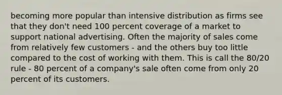 becoming more popular than intensive distribution as firms see that they don't need 100 percent coverage of a market to support national advertising. Often the majority of sales come from relatively few customers - and the others buy too little compared to the cost of working with them. This is call the 80/20 rule - 80 percent of a company's sale often come from only 20 percent of its customers.