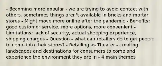 - Becoming more popular - we are trying to avoid contact with others, sometimes things aren't available in bricks and mortar stores - Might move more online after the pandemic - Benefits: good customer service, more options, more convenient - Limitations: lack of security, actual shopping experience, shipping charges - Question - what can retailers do to get people to come into their stores? - Retailing as Theater - creating landscapes and destinations for consumers to come and experience the environment they are in - 4 main themes