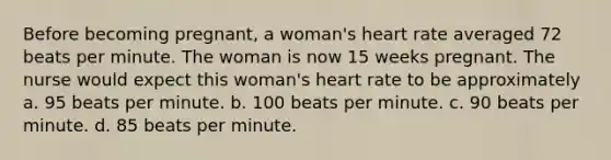 Before becoming pregnant, a woman's heart rate averaged 72 beats per minute. The woman is now 15 weeks pregnant. The nurse would expect this woman's heart rate to be approximately a. 95 beats per minute. b. 100 beats per minute. c. 90 beats per minute. d. 85 beats per minute.