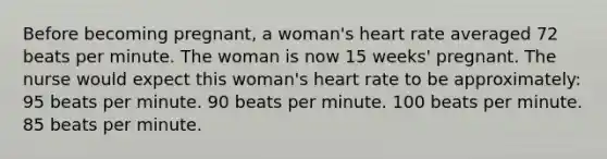 Before becoming pregnant, a woman's heart rate averaged 72 beats per minute. The woman is now 15 weeks' pregnant. The nurse would expect this woman's heart rate to be approximately: 95 beats per minute. 90 beats per minute. 100 beats per minute. 85 beats per minute.