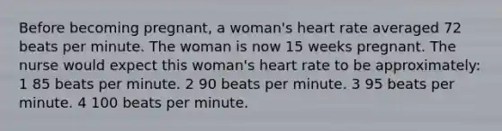 Before becoming pregnant, a woman's heart rate averaged 72 beats per minute. The woman is now 15 weeks pregnant. The nurse would expect this woman's heart rate to be approximately: 1 85 beats per minute. 2 90 beats per minute. 3 95 beats per minute. 4 100 beats per minute.