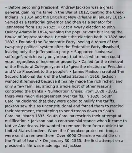 • Before becoming President, Andrew Jackson was a great general, gaining his fame in the War of 1812, beating the Creek Indians in 1814 and the British at New Orleans in January 1815 • Served as a territorial governor and then as a senator for Tennessee from 1823-1825. • Lost a 4-way election to John Quincy Adams in 1824, winning the popular vote but losing the House of Representatives. He wins the election both in 1828 and 1832 • Founded the Democratic Party, seeing a return of the two-party political system after the Federalist Party dissolved, leaving only the Jeffersonian party. • Supported "universal suffrage", which really only meant that most white men could vote, regardless of income or property. • Called for the removal of the Electoral College system to "give the election of President and Vice-President to the people". • James Madison created The Second National Bank of the United States in 1816. Jackson wanted it removed because it mainly made the rich richer, and only a few families, among a whole host of other reasons, controlled the banks • Nullification Crises: From 1828 - 1832 there was much disagreement over tariffs. In 1828, South Carolina declared that they were going to nullify the tariffs. Jackson saw this as unconstitutional and forced them to rescind their statement, threatening to send troops down to South Carolina. March 1833, South Carolina rescinds their attempt at nullification • Jackson had a controversial stance when it came to Native Americans. He wanted to remove them from outside the United States borders. When the Cherokee protested, troops were sent to remove them. Over 4000 Cherokee would die on the "trail of tears" • On January 30, 1835, the first attempt on a president's life was made against Jackson