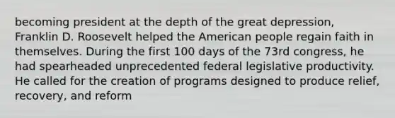 becoming president at the depth of the great depression, Franklin D. Roosevelt helped the American people regain faith in themselves. During the first 100 days of the 73rd congress, he had spearheaded unprecedented federal legislative productivity. He called for the creation of programs designed to produce relief, recovery, and reform