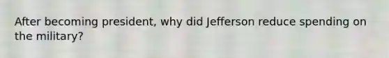 After becoming president, why did Jefferson reduce spending on the military?