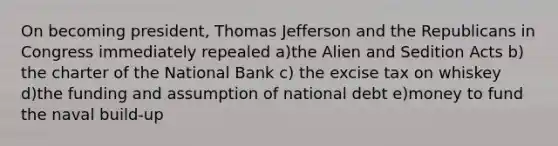 On becoming president, Thomas Jefferson and the Republicans in Congress immediately repealed a)the Alien and Sedition Acts b) the charter of the National Bank c) the excise tax on whiskey d)the funding and assumption of national debt e)money to fund the naval build-up