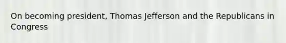 On becoming president, Thomas Jefferson and the Republicans in Congress