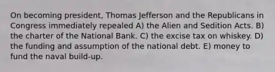 On becoming president, Thomas Jefferson and the Republicans in Congress immediately repealed A) the Alien and Sedition Acts. B) the charter of the National Bank. C) the excise tax on whiskey. D) the funding and assumption of the national debt. E) money to fund the naval build-up.