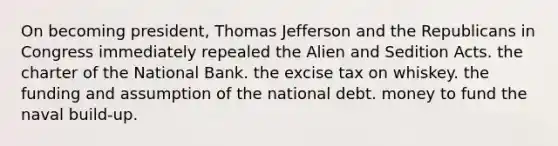 On becoming president, Thomas Jefferson and the Republicans in Congress immediately repealed the Alien and Sedition Acts. the charter of the National Bank. the excise tax on whiskey. the funding and assumption of the national debt. money to fund the naval build-up.