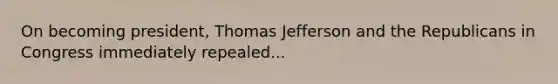 On becoming president, Thomas Jefferson and the Republicans in Congress immediately repealed...