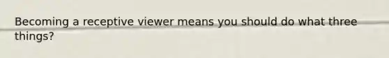 Becoming a receptive viewer means you should do what three things?
