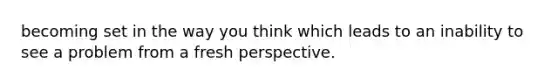 becoming set in the way you think which leads to an inability to see a problem from a fresh perspective.